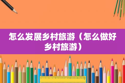 怎么发展乡村旅游（怎么做好乡村旅游）