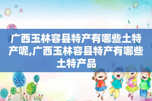 广西玉林容县特产有哪些土特产呢,广西玉林容县特产有哪些土特产品