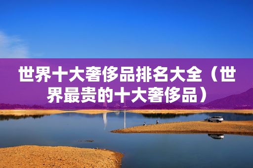 世界十大奢侈品排名大全（世界最贵的十大奢侈品）