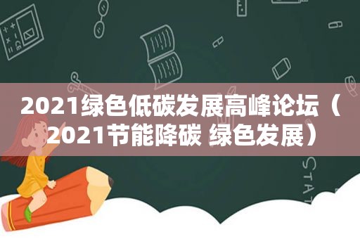2021绿色低碳发展高峰论坛（2021节能降碳 绿色发展）