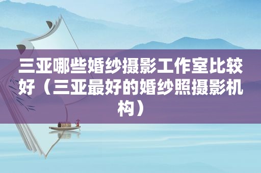 三亚哪些婚纱摄影工作室比较好（三亚最好的婚纱照摄影机构）