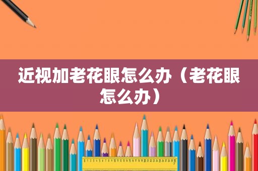 近视加老花眼怎么办（老花眼怎么办）