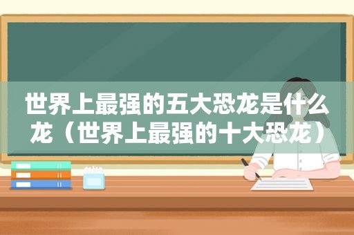 世界上最强的五大恐龙是什么龙（世界上最强的十大恐龙）