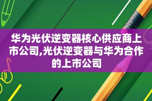 华为光伏逆变器核心供应商上市公司,光伏逆变器与华为合作的上市公司
