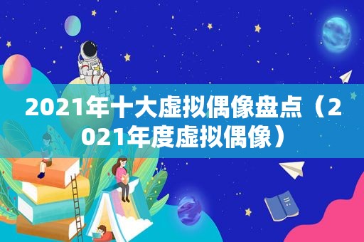 2021年十大虚拟偶像盘点（2021年度虚拟偶像）