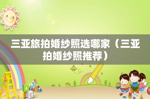 三亚旅拍婚纱照选哪家（三亚拍婚纱照推荐）