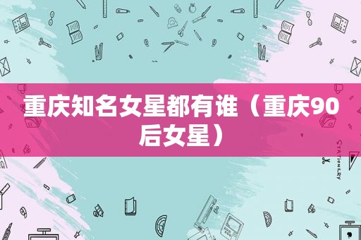 重庆知名女星都有谁（重庆90后女星）