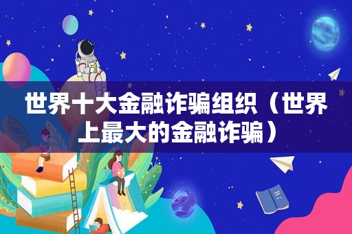 世界十大金融诈骗组织（世界上最大的金融诈骗）