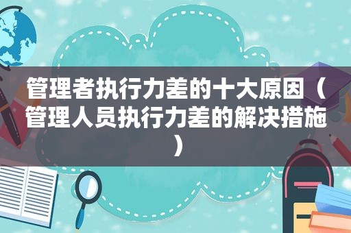 管理者执行力差的十大原因（管理人员执行力差的解决措施）