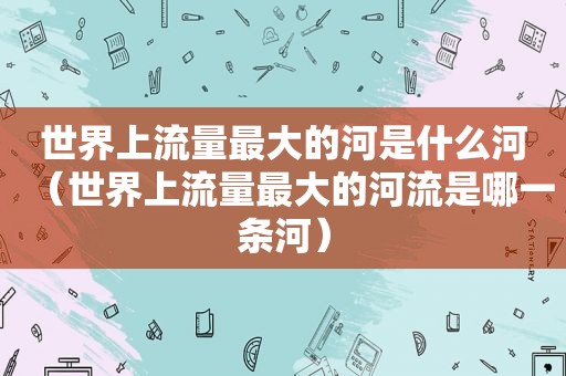 世界上流量最大的河是什么河（世界上流量最大的河流是哪一条河）
