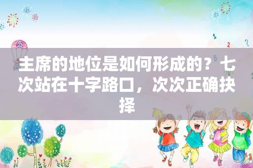 主席的地位是如何形成的？七次站在十字路口，次次正确抉择