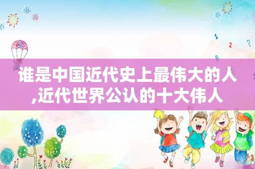 谁是中国近代史上最伟大的人,近代世界公认的十大伟人