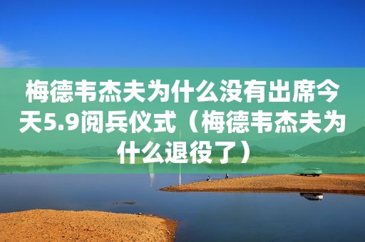梅德韦杰夫为什么没有出席今天5.9阅兵仪式（梅德韦杰夫为什么退役了）
