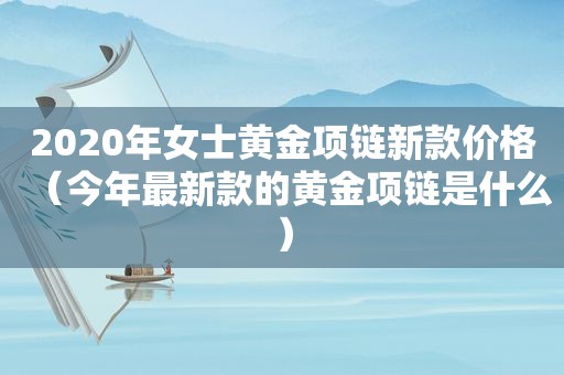2020年女士黄金项链新款价格（今年最新款的黄金项链是什么）
