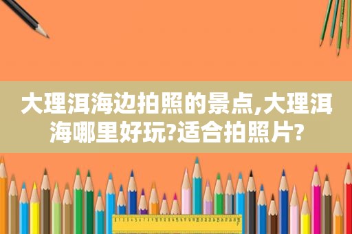 大理洱海边拍照的景点,大理洱海哪里好玩?适合拍照片?