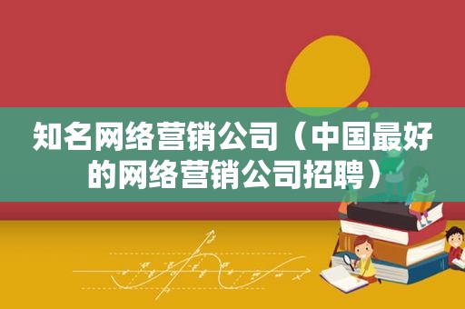 知名网络营销公司（中国最好的网络营销公司招聘）