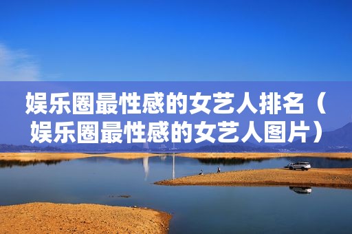 娱乐圈最性感的女艺人排名（娱乐圈最性感的女艺人图片）