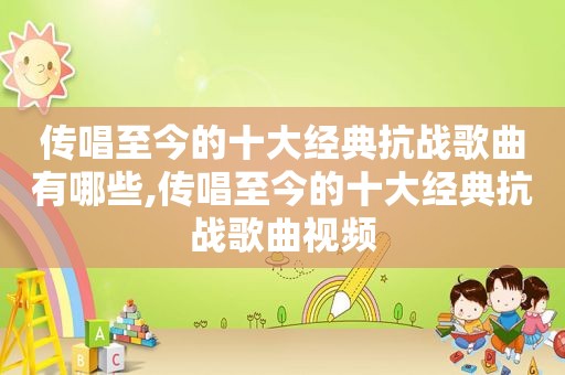 传唱至今的十大经典抗战歌曲有哪些,传唱至今的十大经典抗战歌曲视频
