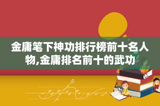 金庸笔下神功排行榜前十名人物,金庸排名前十的武功