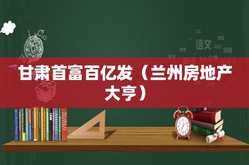 甘肃首富百亿发（ *** 房地产大亨）
