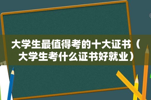 大学生最值得考的十大证书（大学生考什么证书好就业）