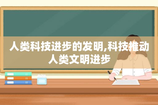 人类科技进步的发明,科技推动人类文明进步
