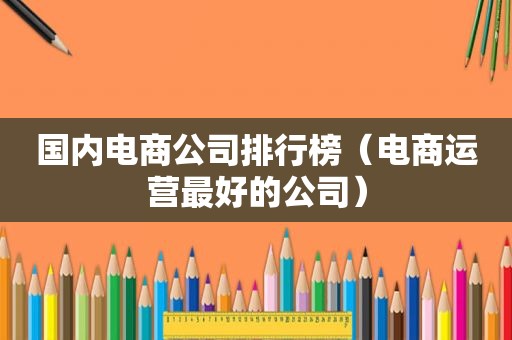 国内电商公司排行榜（电商运营最好的公司）