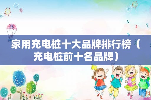 家用充电桩十大品牌排行榜（充电桩前十名品牌）