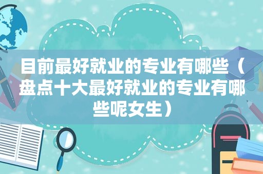 目前最好就业的专业有哪些（盘点十大最好就业的专业有哪些呢女生）