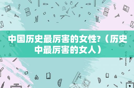中国历史最厉害的女性?（历史中最厉害的女人）