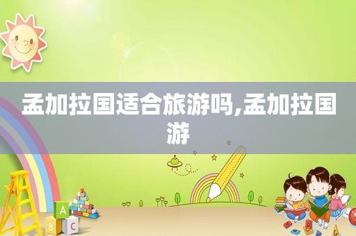 孟加拉国适合旅游吗,孟加拉国游