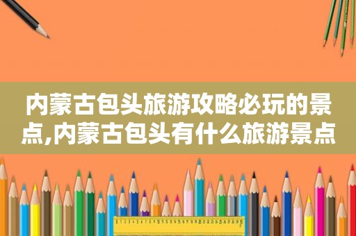 内蒙古包头旅游攻略必玩的景点,内蒙古包头有什么旅游景点