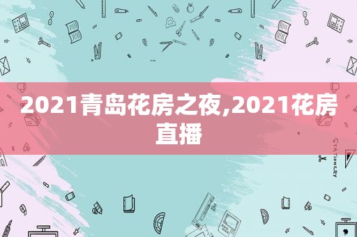 2021青岛花房之夜,2021花房直播