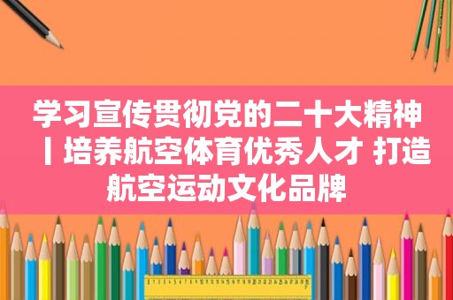 学习宣传贯彻党的二十大精神丨培养航空体育优秀人才 打造航空运动文化品牌