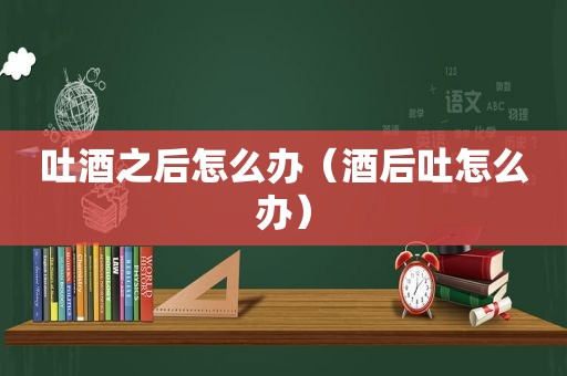 吐酒之后怎么办（酒后吐怎么办）