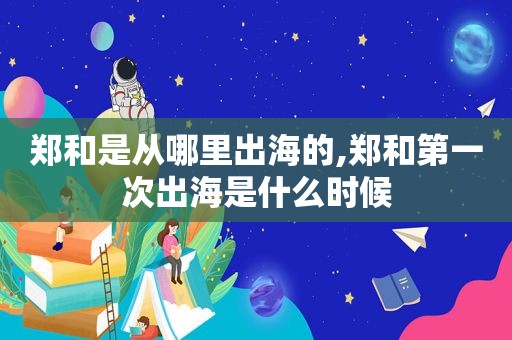 郑和是从哪里出海的,郑和第一次出海是什么时候