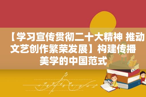 【学习宣传贯彻二十大精神 推动文艺创作繁荣发展】构建传播美学的中国范式
