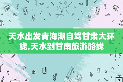 天水出发青海湖自驾甘肃大环线,天水到甘南旅游路线