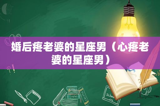 婚后疼老婆的星座男（心疼老婆的星座男）