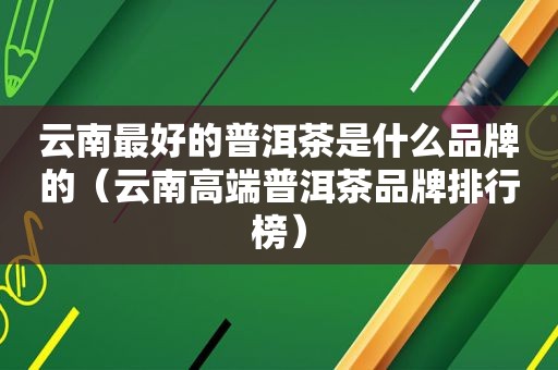 云南最好的普洱茶是什么品牌的（云南高端普洱茶品牌排行榜）