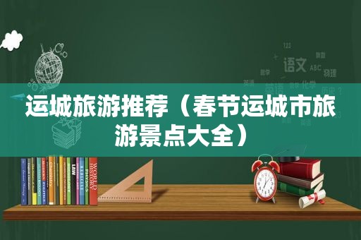 运城旅游推荐（春节运城市旅游景点大全）