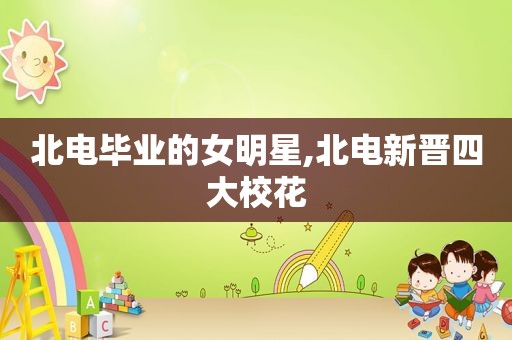 北电毕业的女明星,北电新晋四大校花