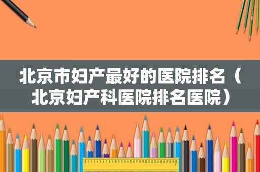 北京市妇产最好的医院排名（北京妇产科医院排名医院）