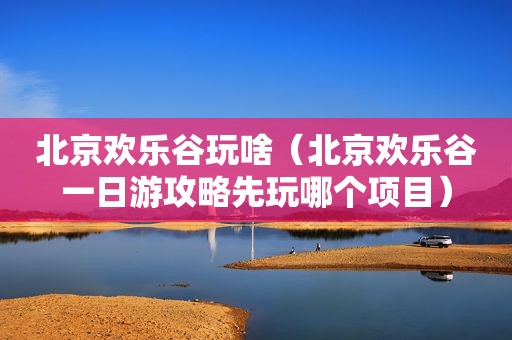北京欢乐谷玩啥（北京欢乐谷一日游攻略先玩哪个项目）