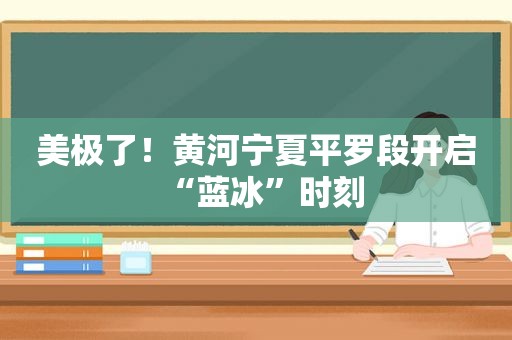 美极了！黄河宁夏平罗段开启“蓝冰”时刻