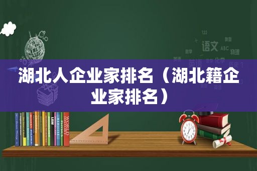 湖北人企业家排名（湖北籍企业家排名）