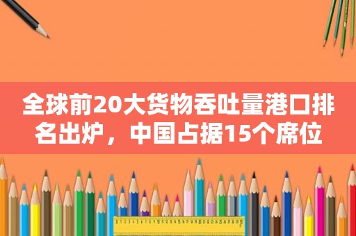 全球前20大货物吞吐量港口排名出炉，中国占据15个席位