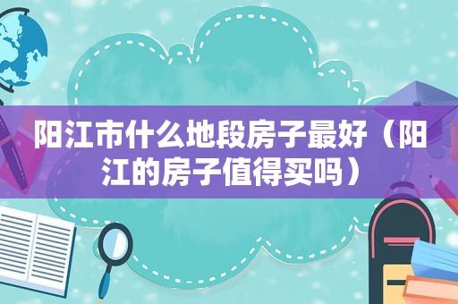 阳江市什么地段房子最好（阳江的房子值得买吗）