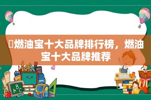 ​燃油宝十大品牌排行榜，燃油宝十大品牌推荐