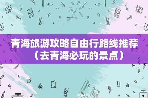 青海旅游攻略自由行路线推荐（去青海必玩的景点）